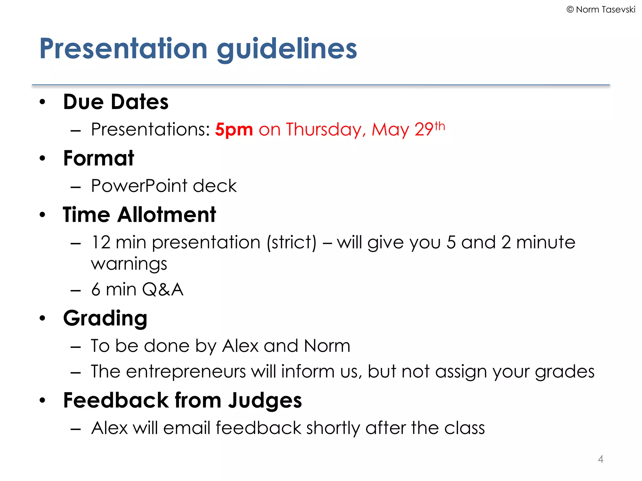 © Norm Tasevski
Presentation guidelines
• Due Dates
– Presentations: 5pm on Thursday, May 29th
• Format
– PowerPoint deck
• Time Allotment
– 12 min presentation (strict) – will give you 5 and 2 minute
warnings
– 6 min Q&A
• Grading
– To be done by Alex and Norm
– The entrepreneurs will inform us, but not assign your grades
• Feedback from Judges
– Alex will email feedback shortly after the class
4
 