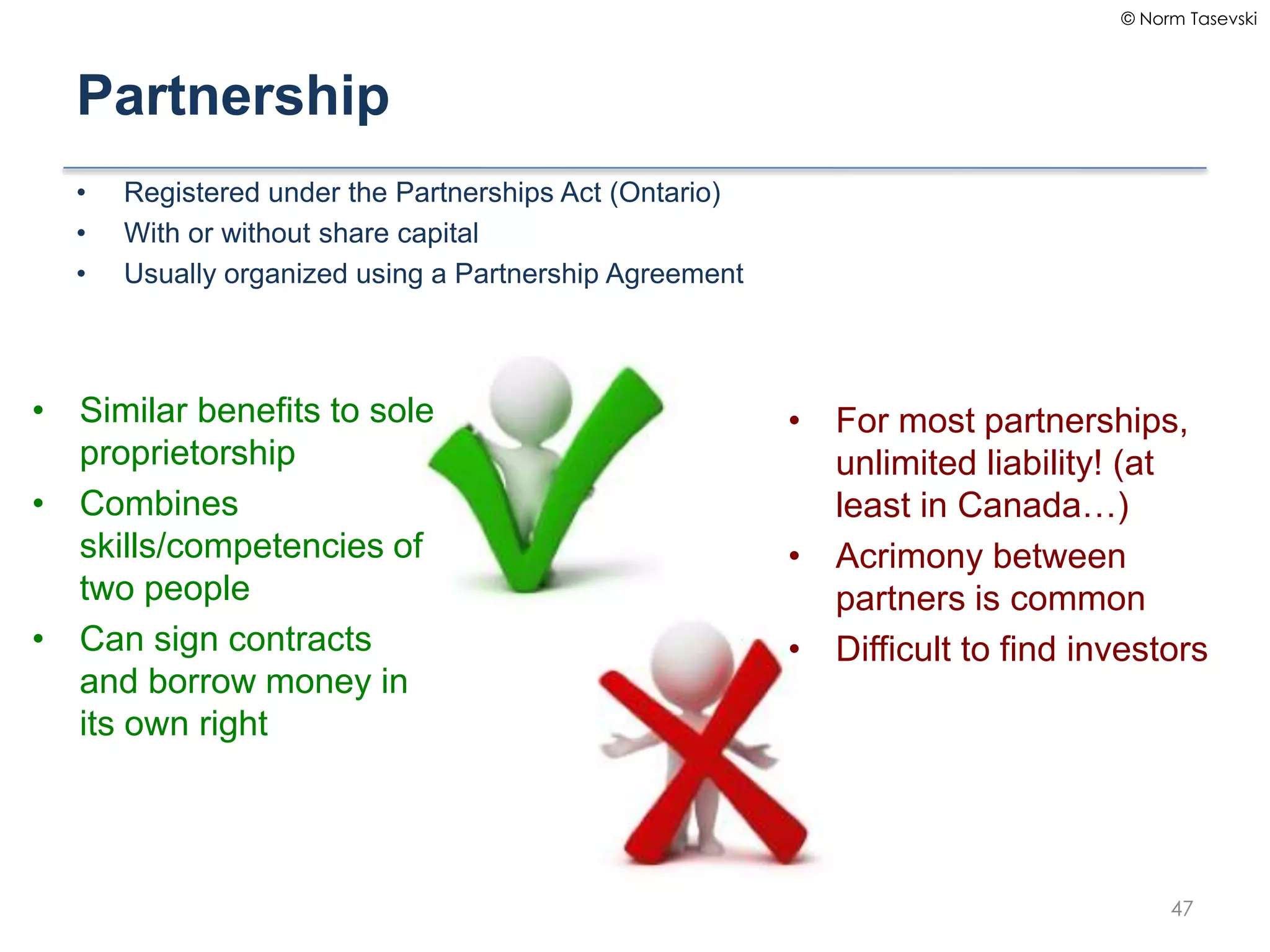 © Norm Tasevski
Partnership
• Registered under the Partnerships Act (Ontario)
• With or without share capital
• Usually organized using a Partnership Agreement
47
• Similar benefits to sole
proprietorship
• Combines
skills/competencies of
two people
• Can sign contracts
and borrow money in
its own right
• For most partnerships,
unlimited liability! (at
least in Canada…)
• Acrimony between
partners is common
• Difficult to find investors
 