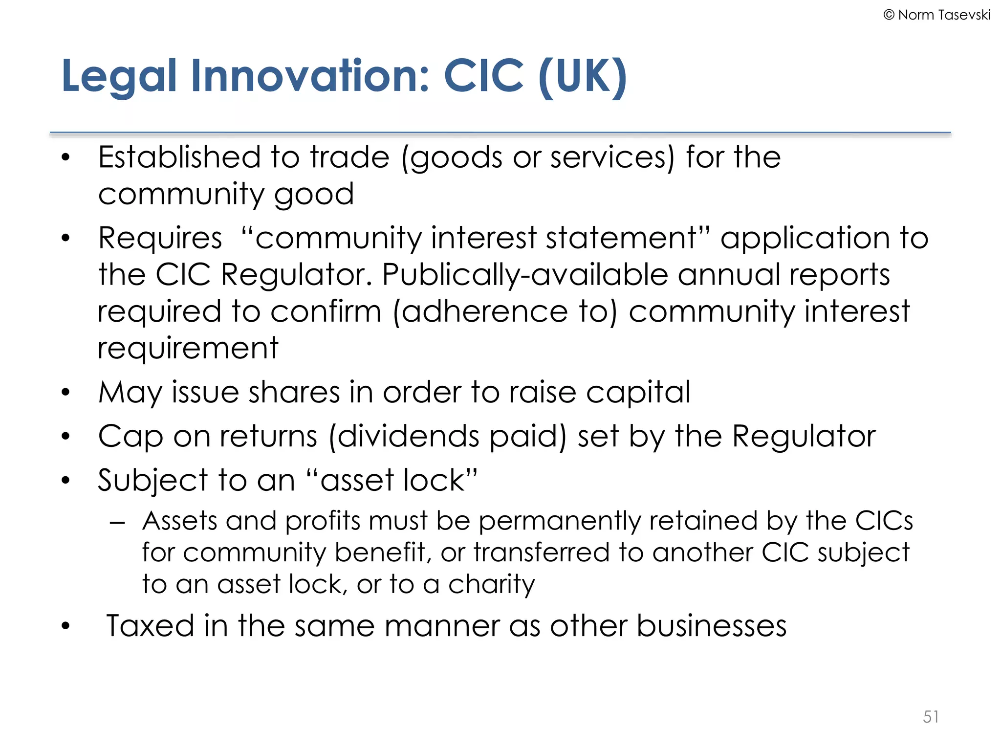 © Norm Tasevski
Legal Innovation: CIC (UK)
• Established to trade (goods or services) for the
community good
• Requires “community interest statement” application to
the CIC Regulator. Publically-available annual reports
required to confirm (adherence to) community interest
requirement
• May issue shares in order to raise capital
• Cap on returns (dividends paid) set by the Regulator
• Subject to an “asset lock”
– Assets and profits must be permanently retained by the CICs
for community benefit, or transferred to another CIC subject
to an asset lock, or to a charity
• Taxed in the same manner as other businesses
51
 