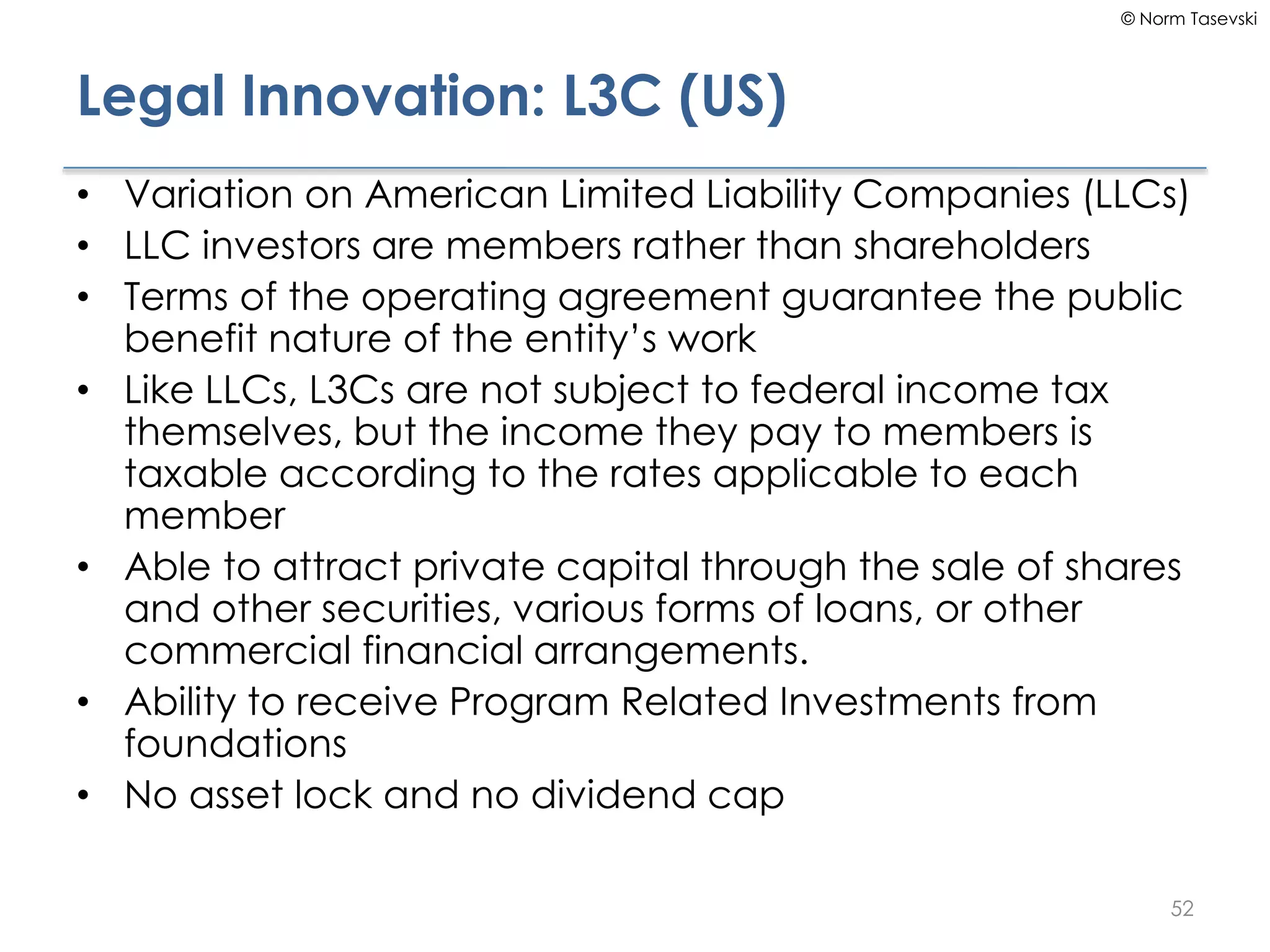 © Norm Tasevski
Legal Innovation: L3C (US)
• Variation on American Limited Liability Companies (LLCs)
• LLC investors are members rather than shareholders
• Terms of the operating agreement guarantee the public
benefit nature of the entity’s work
• Like LLCs, L3Cs are not subject to federal income tax
themselves, but the income they pay to members is
taxable according to the rates applicable to each
member
• Able to attract private capital through the sale of shares
and other securities, various forms of loans, or other
commercial financial arrangements.
• Ability to receive Program Related Investments from
foundations
• No asset lock and no dividend cap
52
 