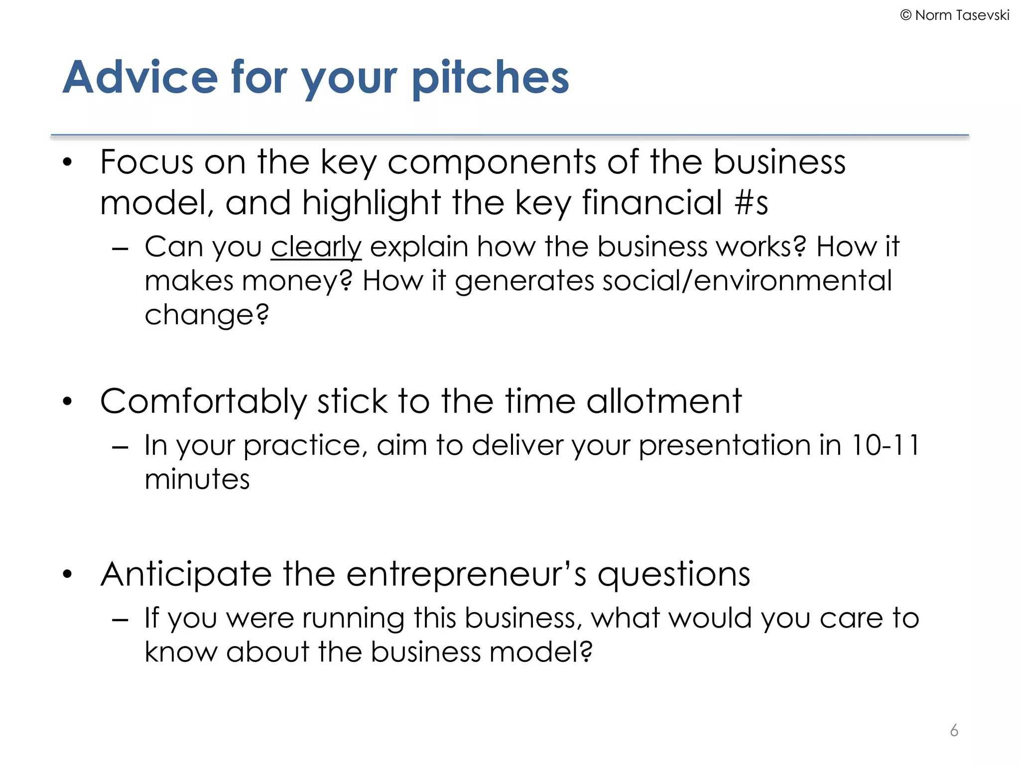 © Norm Tasevski
Advice for your pitches
• Focus on the key components of the business
model, and highlight the key financial #s
– Can you clearly explain how the business works? How it
makes money? How it generates social/environmental
change?
• Comfortably stick to the time allotment
– In your practice, aim to deliver your presentation in 10-11
minutes
• Anticipate the entrepreneur’s questions
– If you were running this business, what would you care to
know about the business model?
6
 