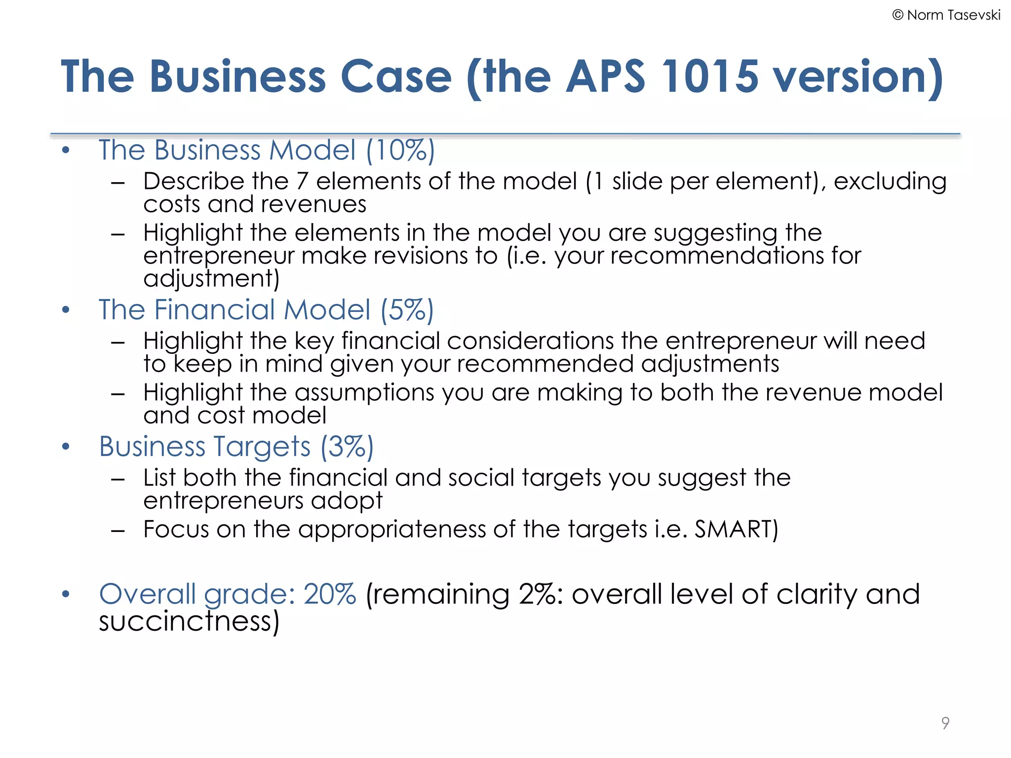 © Norm Tasevski
The Business Case (the APS 1015 version)
• The Business Model (10%)
– Describe the 7 elements of the model (1 slide per element), excluding
costs and revenues
– Highlight the elements in the model you are suggesting the
entrepreneur make revisions to (i.e. your recommendations for
adjustment)
• The Financial Model (5%)
– Highlight the key financial considerations the entrepreneur will need
to keep in mind given your recommended adjustments
– Highlight the assumptions you are making to both the revenue model
and cost model
• Business Targets (3%)
– List both the financial and social targets you suggest the
entrepreneurs adopt
– Focus on the appropriateness of the targets i.e. SMART)
• Overall grade: 20% (remaining 2%: overall level of clarity and
succinctness)
9
 