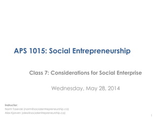 APS 1015: Social Entrepreneurship
Class 7: Considerations for Social Enterprise
Wednesday, May 28, 2014
1
Instructor:
Norm Tasevski (norm@socialentrepreneurship.ca)
Alex Kjorven (alex@socialentrepreneurship.ca)
 