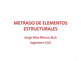METRADO	DE	ELEMENTOS	
ESTRUCTURALES	
Jorge	Max	Blanco	Ruiz	
Ingeniero	Civil	
1	
 