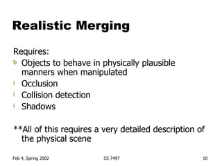 Realistic Merging Requires: Objects to behave in physically plausible manners when manipulated Occlusion Collision detection Shadows **All of this requires a very detailed description of the physical scene 