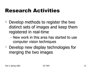Research Activities Develop methods to register the two distinct sets of images and keep them registered in real-time New work in this area has started to use computer vision techniques Develop new display technologies for merging the two images 