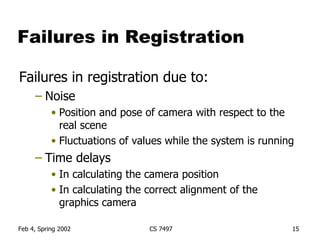 Failures in Registration Failures in registration due to: Noise Position and pose of camera with respect to the real scene Fluctuations of values while the system is running Time delays In calculating the camera position In calculating the correct alignment of the graphics camera 
