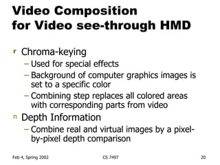 Video Composition  for Video see-through HMD Chroma-keying Used for special effects Background of computer graphics images is set to a specific color  Combining step replaces all colored areas with corresponding parts from video Depth Information Combine real and virtual images by a pixel-by-pixel depth comparison 