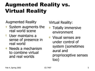 Augmented Reality vs. Virtual Reality Augmented Reality System augments the real world scene User maintains a sense of presence in real world Needs a mechanism to combine virtual and real worlds Virtual Reality: Totally immersive environment Visual senses are under control of system (sometimes aural and proprioceptive senses too) 