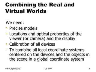 Combining the Real and Virtual Worlds We need: Precise models Locations and optical properties of the viewer (or camera) and the display Calibration of all devices To combine all local coordinate systems centered on the devices and the objects in the scene in a global coordinate system 