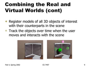 Combining the Real and Virtual Worlds (cont) Register models of all 3D objects of interest with their counterparts in the scene Track the objects over time when the user moves and interacts with the scene 