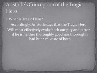  What is Tragic Hero?

Accordingly, Aristotle says that the Tragic Hero
Will most effectively evoke both our pity and terror
if he is neither thoroughly good nor thoroughly
bad but a mixture of both

 