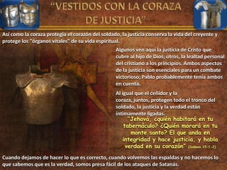 Así como la coraza protegía el corazón del soldado, la justicia conserva la vida del creyente y
protege los "órganos vitales" de su vida espiritual.
Algunos ven aquí la justicia de Cristo que
cubre al hijo de Dios; otros, la lealtad personal
del cristiano a los principios. Ambos aspectos
de la justicia son esenciales para un combate
victorioso; Pablo probablemente tenía ambos
en cuenta.
Al igual que el ceñidor y la
coraza, juntos, protegen todo el tronco del
soldado, la justicia y la verdad están
íntimamente ligadas.
“Jehová, ¿quién habitará en tu
tabernáculo? ¿Quién morará en tu
monte santo? El que anda en
integridad y hace justicia, y habla
verdad en su corazón” (Salmos 15:1-2)
Cuando dejamos de hacer lo que es correcto, cuando volvemos las espaldas y no hacemos lo
que sabemos que es la verdad, somos presa fácil de los ataques de Satanás.
 