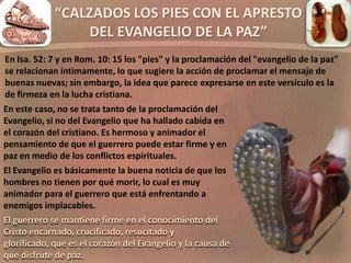 “CALZADOS LOS PIES CON EL APRESTO
DEL EVANGELIO DE LA PAZ”
En este caso, no se trata tanto de la proclamación del
Evangelio, si no del Evangelio que ha hallado cabida en
el corazón del cristiano. Es hermoso y animador el
pensamiento de que el guerrero puede estar firme y en
paz en medio de los conflictos espirituales.
El Evangelio es básicamente la buena noticia de que los
hombres no tienen por qué morir, lo cual es muy
animador para el guerrero que está enfrentando a
enemigos implacables.
El guerrero se mantiene firme en el conocimiento del
Cristo encarnado, crucificado, resucitado y
glorificado, que es el corazón del Evangelio y la causa de
que disfrute de paz.
En Isa. 52: 7 y en Rom. 10: 15 los "pies" y la proclamación del "evangelio de la paz"
se relacionan íntimamente, lo que sugiere la acción de proclamar el mensaje de
buenas nuevas; sin embargo, la idea que parece expresarse en este versículo es la
de firmeza en la lucha cristiana.
 