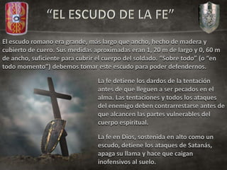 El escudo romano era grande, más largo que ancho, hecho de madera y
cubierto de cuero. Sus medidas aproximadas eran 1, 20 m de largo y 0, 60 m
de ancho, suficiente para cubrir el cuerpo del soldado. “Sobre todo” (o “en
todo momento”) debemos tomar este escudo para poder defendernos.
La fe detiene los dardos de la tentación
antes de que lleguen a ser pecados en el
alma. Las tentaciones y todos los ataques
del enemigo deben contrarrestarse antes de
que alcancen las partes vulnerables del
cuerpo espiritual.
La fe en Dios, sostenida en alto como un
escudo, detiene los ataques de Satanás,
apaga su llama y hace que caigan
inofensivos al suelo.
 