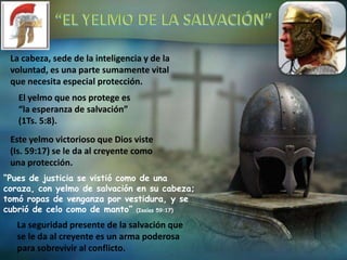 La cabeza, sede de la inteligencia y de la
voluntad, es una parte sumamente vital
que necesita especial protección.
El yelmo que nos protege es
“la esperanza de salvación”
(1Ts. 5:8).
Este yelmo victorioso que Dios viste
(Is. 59:17) se le da al creyente como
una protección.
“Pues de justicia se vistió como de una
coraza, con yelmo de salvación en su cabeza;
tomó ropas de venganza por vestidura, y se
cubrió de celo como de manto” (Isaías 59:17)
La seguridad presente de la salvación que
se le da al creyente es un arma poderosa
para sobrevivir al conflicto.
 