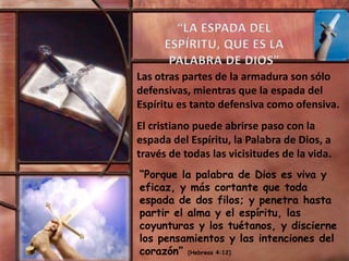 Las otras partes de la armadura son sólo
defensivas, mientras que la espada del
Espíritu es tanto defensiva como ofensiva.
El cristiano puede abrirse paso con la
espada del Espíritu, la Palabra de Dios, a
través de todas las vicisitudes de la vida.
“Porque la palabra de Dios es viva y
eficaz, y más cortante que toda
espada de dos filos; y penetra hasta
partir el alma y el espíritu, las
coyunturas y los tuétanos, y discierne
los pensamientos y las intenciones del
corazón” (Hebreos 4:12)
 