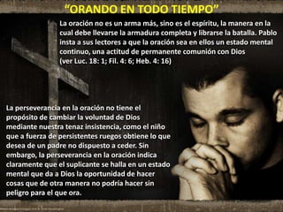 “ORANDO EN TODO TIEMPO”
La oración no es un arma más, sino es el espíritu, la manera en la
cual debe llevarse la armadura completa y librarse la batalla. Pablo
insta a sus lectores a que la oración sea en ellos un estado mental
continuo, una actitud de permanente comunión con Dios
(ver Luc. 18: 1; Fil. 4: 6; Heb. 4: 16)
La perseverancia en la oración no tiene el
propósito de cambiar la voluntad de Dios
mediante nuestra tenaz insistencia, como el niño
que a fuerza de persistentes ruegos obtiene lo que
desea de un padre no dispuesto a ceder. Sin
embargo, la perseverancia en la oración indica
claramente que el suplicante se halla en un estado
mental que da a Dios la oportunidad de hacer
cosas que de otra manera no podría hacer sin
peligro para el que ora.
 