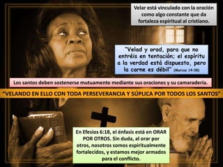 “VELANDO EN ELLO CON TODA PERSEVERANCIA Y SÚPLICA POR TODOS LOS SANTOS”
Los santos deben sostenerse mutuamente mediante sus oraciones y su camaradería.
Velar está vinculado con la oración
como algo constante que da
fortaleza espiritual al cristiano.
En Efesios 6:18, el énfasis está en ORAR
POR OTROS. Sin duda, al orar por
otros, nosotros somos espiritualmente
fortalecidos, y estamos mejor armados
para el conflicto.
“Velad y orad, para que no
entréis en tentación; el espíritu
a la verdad está dispuesto, pero
la carne es débil” (Marcos 14:38)
 