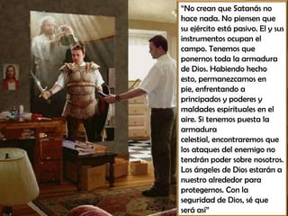 “No crean que Satanás no
hace nada. No piensen que
su ejército está pasivo. El y sus
instrumentos ocupan el
campo. Tenemos que
ponernos toda la armadura
de Dios. Habiendo hecho
esto, permanezcamos en
pie, enfrentando a
principados y poderes y
maldades espirituales en el
aire. Si tenemos puesta la
armadura
celestial, encontraremos que
los ataques del enemigo no
tendrán poder sobre nosotros.
Los ángeles de Dios estarán a
nuestro alrededor para
protegernos. Con la
seguridad de Dios, sé que
será así”
 