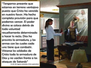 “Tengamos presente que
estamos en terreno ventajoso
puesto que Cristo ha vencido
en nuestro favor. Ha hecho
completa provisión para que
podamos vencer. El poder
divino se coloca detrás de
toda voluntad
resueltamente determinada
a hacer lo recto. Dios ha
provisto la armadura, y las
armas con las cuales cada
uno tiene que combatir.
Vístanse los soldados de
Cristo toda la armadura de
Dios y no vacilen frente a los
ataques de Satanás”
E.G.W. (En lugares celestiales, 10 de septiembre)
 