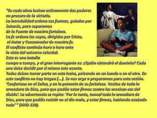 “En cada alma luchan activamente dos poderes
en procura de la victoria.
La incredulidad ordena sus fuerzas, guiadas por
Satanás, para separarnos
de la Fuente de nuestra fortaleza.
La fe ordena las suyas, dirigidas por Cristo,
el Autor y Consumador de nuestra fe.
El conflicto continúa hora a hora ante
la vista del universo celestial.
Esta es una batalla
cuerpo a cuerpo, y el gran interrogante es: ¿Quién obtendrá el dominio? Cada
uno debe decidir por sí mismo este asunto.
Todos deben tomar parte en esta lucha, peleando en un bando o en el otro. En
este conflicto no hay tregua [...]. Se nos urge a prepararnos para esta acción.
‘Confortaos en el Señor, y en la potencia de su fortaleza. Vestíos de toda la
armadura de Dios, para que podáis estar firmes contra las acechan-zas del
diablo’. La advertencia se repite: ‘Por lo tanto, tomad toda la armadura de
Dios, para que podáis resistir en el día malo, y estar firmes, habiendo acabado
todo’ ” (HHD 330).
 