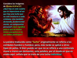 Considera las imágenes
de Efesios 6:14 al 17.
¿Qué hay en este cuadro
que te impresiona al ver
que hay una lucha que
no solo involucra a cada
cristiano, sino también
demanda, fundamental-
mente, un compromiso
personal? ¿Qué significa
para ti que tú mismo
tienes una pelea en la
que debes participar?
La palabra traducida como “lucha” originalmente se refería a los
combates hombre a hombre; pero, más tarde se aplicó a otros
tipos de pelea. Si bien puede ser que no se refiera a una contienda
mano a mano con demonios, esta palabra, por el modo en que es
usada aquí, señala que se trata de una lucha individual.
 