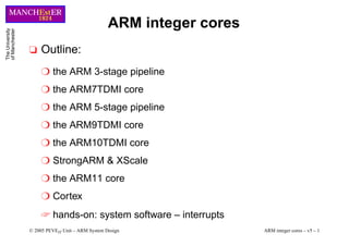 © 2005 PEVEIT Unit – ARM System Design ARM integer cores – v5 – 1
MANCHEstER
1824
The
University
of
Manchester
ARM integer cores
❏ Outline:
❍ the ARM 3-stage pipeline
❍ the ARM7TDMI core
❍ the ARM 5-stage pipeline
❍ the ARM9TDMI core
❍ the ARM10TDMI core
❍ StrongARM & XScale
❍ the ARM11 core
❍ Cortex
☞ hands-on: system software – interrupts
 