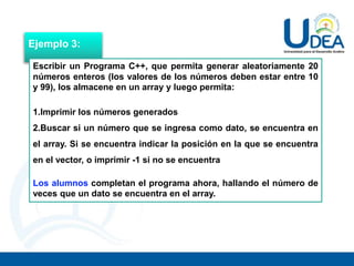 Ejemplo 3:
Escribir un Programa C++, que permita generar aleatoriamente 20
números enteros (los valores de los números deben estar entre 10
y 99), los almacene en un array y luego permita:
1.Imprimir los números generados
2.Buscar si un número que se ingresa como dato, se encuentra en
el array. Si se encuentra indicar la posición en la que se encuentra
en el vector, o imprimir -1 si no se encuentra
Los alumnos completan el programa ahora, hallando el número de
veces que un dato se encuentra en el array.
 