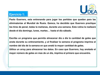 Ejercicio 1:
Paolo Guerrero, esta entrenando para jugar los partidos que quedan para las
eliminatorias al Mundial de Rusia. Gareca, ha decidido que Guerrero practique
los tiros de penal, todas la mañanas, durante una semana. Esta rutina la realizará
desde el día domingo, lunes, martes… hasta el día sábado.
Escriba un programa que permita almacenar día a día la cantidad de goles que
anota durante su entrenamiento, y al finalizar la semana el programa imprima el
nombre del día de la semana en que anotó la mayor cantidad de goles.
Utilice un array para almacenar los datos. En caso que Guerrero, hay anotado el
mayor número de goles en mas de un día, imprima el primero que encuentre.
 