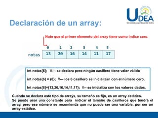 Declaración de un array:
int notas[6]; //--- se declara pero ningún casillero tiene valor válido
int notas[6] = {0}; //--- los 6 casillero se inicializan con el número cero.
Int notas[6]={13,20,16,14,11,17}; //-- se inicializa con los valores dados.
Note que el primer elemento del array tiene como índice cero.
Cuando se declara este tipo de arrays, su tamaño es fijo, es un array estático.
Se puede usar una constante para indicar el tamaño de casilleros que tendrá el
array, pero ese número se recomienda que no puede ser una variable, por ser un
array estático.
 