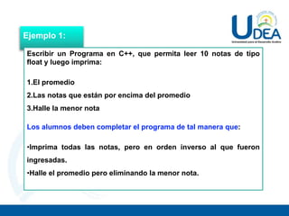 Ejemplo 1:
Escribir un Programa en C++, que permita leer 10 notas de tipo
float y luego imprima:
1.El promedio
2.Las notas que están por encima del promedio
3.Halle la menor nota
Los alumnos deben completar el programa de tal manera que:
•Imprima todas las notas, pero en orden inverso al que fueron
ingresadas.
•Halle el promedio pero eliminando la menor nota.
 