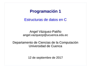 Programación 1
Estructuras de datos en C
Angel Vázquez-Patiño
angel.vazquezp@ucuenca.edu.ec
Departamento de Ciencias de la Computación
Universidad de Cuenca
12 de septiembre de 2017
 