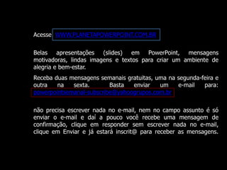 Acesse WWW.PLANETAPOWERPOINT.COM.BR 
Belas apresentações (slides) em PowerPoint, mensagens 
motivadoras, lindas imagens e textos para criar um ambiente de 
alegria e bem-estar. 
Receba duas mensagens semanais gratuitas, uma na segunda-feira e 
outra na sexta. Basta enviar um e-mail para: 
powerpointsemanal-subscribe@yahoogrupos.com.br 
não precisa escrever nada no e-mail, nem no campo assunto é só 
enviar o e-mail e daí a pouco você recebe uma mensagem de 
confirmação, clique em responder sem escrever nada no e-mail, 
clique em Enviar e já estará inscrit@ para receber as mensagens. 
