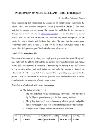 ENCYCLOPEDIA ON MICRO, SMALL AND MEDIUM ENTERPRISES
-By CA (Dr.) Rajkumar Adukia
Being repsonsible for contributing the expansion of entrepreneural endeavours the
Micro, Small and Medium Enterprises sector ( hereinafter MSME ) has been
widening its domain across country. The recent data published by the government
through the ministry of MSME https://msme.gov.in/ speaks that there are nearly
633.88 lakhs MSMEs out of which 630.52 lakh are only micro-enterprises. MSME
stands for Micro, Small, and Medium Enterprise. The fact that the sector alone
contributes almost 30% of total GDP and 45% to the total export, has earned it the
status of an “indispensable part” in the development of the nation.
How MSMEs came into life?
The seeds of the need self-reliancy and employment generation have started long back
ago, right with the efforts of Swadeshi movement. The swadeshi moment that started
around 1905 has impacted in the sense of rejuvenating the feeling of self-sufficiency
by encouraging village and local industries. Not only the movement focused on
achivement of self reliancy but it also responsible in providing employment to the
people. Later the enactment of industrial policies since independence has a crucial
contribution in the promotion of small- scale sector.
A brief view of industrial policy since independece
A. The Industrial policy 1948
- The first Industrial Policy was annouced on 6th april 1948 introduced
by Dr. Shyama prasad mukherjee the then industry minister.
- The policy introduced a mixed economy wherein private and public
sector were accepted as a two domain for the economic development
- Categorization of large industry under it were as further
Sr.
no.
Industries with
exclusive state
Industries with
government
Industries
with mixed
Industry in
private
 