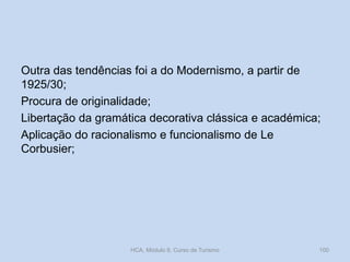 Outra das tendências foi a do Modernismo, a partir de
1925/30;
Procura de originalidade;
Libertação da gramática decorativa clássica e académica;
Aplicação do racionalismo e funcionalismo de Le
Corbusier;
HCA, Módulo 9, Curso de Turismo 100
 