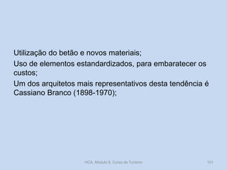 Utilização do betão e novos materiais;
Uso de elementos estandardizados, para embaratecer os
custos;
Um dos arquitetos mais representativos desta tendência é
Cassiano Branco (1898-1970);
HCA, Módulo 9, Curso de Turismo 101
 