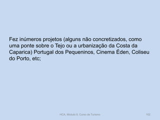 Fez inúmeros projetos (alguns não concretizados, como
uma ponte sobre o Tejo ou a urbanização da Costa da
Caparica) Portugal dos Pequeninos, Cinema Éden, Coliseu
do Porto, etc;
HCA, Módulo 9, Curso de Turismo 102
 