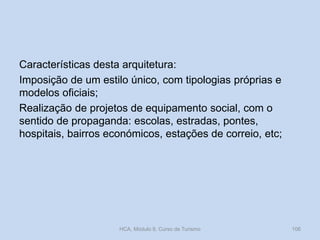 Características desta arquitetura:
Imposição de um estilo único, com tipologias próprias e
modelos oficiais;
Realização de projetos de equipamento social, com o
sentido de propaganda: escolas, estradas, pontes,
hospitais, bairros económicos, estações de correio, etc;
HCA, Módulo 9, Curso de Turismo 106
 