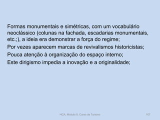 Formas monumentais e simétricas, com um vocabulário
neoclássico (colunas na fachada, escadarias monumentais,
etc.;), a ideia era demonstrar a força do regime;
Por vezes aparecem marcas de revivalismos historicistas;
Pouca atenção à organização do espaço interno;
Este dirigismo impedia a inovação e a originalidade;
HCA, Módulo 9, Curso de Turismo 107
 