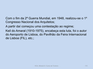 Com o fim da 2ª Guerra Mundial, em 1948, realizou-se o 1º
Congresso Nacional dos Arquitetos;
A partir daí começou uma contestação ao regime;
Keil do Amaral (1910-1975), encabeça esta luta, foi o autor
do Aeroporto de Lisboa, do Pavilhão da Feira Internacional
de Lisboa (FIL), etc.;
HCA, Módulo 9, Curso de Turismo 115
 