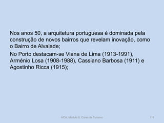 Nos anos 50, a arquitetura portuguesa é dominada pela
construção de novos bairros que revelam inovação, como
o Bairro de Alvalade;
No Porto destacam-se Viana de Lima (1913-1991),
Arménio Losa (1908-1988), Cassiano Barbosa (1911) e
Agostinho Ricca (1915);
HCA, Módulo 9, Curso de Turismo 116
 