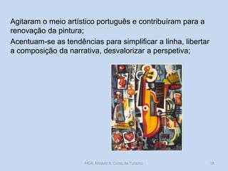 Agitaram o meio artístico português e contribuíram para a
renovação da pintura;
Acentuam-se as tendências para simplificar a linha, libertar
a composição da narrativa, desvalorizar a perspetiva;
HCA, Módulo 9, Curso de Turismo 16
 