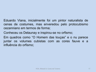 Eduardo Viana, inicialmente foi um pintor naturalista de
cenas de costumes, mas enveredou pelo protocubismo
cezanniano em termos de forma;
Conheceu os Delaunay e inspirou-se no orfismo;
Em quadros como “O Homem das louças” e o nu parece
juntar os volumes cubistas com as cores fauve e a
influência do orfismo;
HCA, Módulo 9, Curso de Turismo 17
 