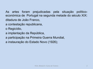 As artes foram prejudicadas pela situação político-
económica de Portugal na segunda metade do século XIX:
ditadura de João Franco,
a contestação republicana,
o Regicídio,
a implantação da República,
a participação na Primeira Guerra Mundial,
a instauração do Estado Novo (1926);
HCA, Módulo 9, Curso de Turismo 2
 