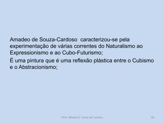 Amadeo de Souza-Cardoso caracterizou-se pela
experimentação de várias correntes do Naturalismo ao
Expressionismo e ao Cubo-Futurismo;
É uma pintura que é uma reflexão plástica entre o Cubismo
e o Abstracionismo;
HCA, Módulo 9, Curso de Turismo 20
 