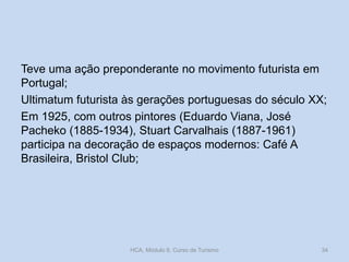Teve uma ação preponderante no movimento futurista em
Portugal;
Ultimatum futurista às gerações portuguesas do século XX;
Em 1925, com outros pintores (Eduardo Viana, José
Pacheko (1885-1934), Stuart Carvalhais (1887-1961)
participa na decoração de espaços modernos: Café A
Brasileira, Bristol Club;
HCA, Módulo 9, Curso de Turismo 34
 