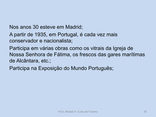 Nos anos 30 esteve em Madrid;
A partir de 1935, em Portugal, é cada vez mais
conservador e nacionalista;
Participa em várias obras como os vitrais da Igreja de
Nossa Senhora de Fátima, os frescos das gares marítimas
de Alcântara, etc.;
Participa na Exposição do Mundo Português;
HCA, Módulo 9, Curso de Turismo 36
 
