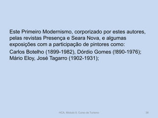 Este Primeiro Modernismo, corporizado por estes autores,
pelas revistas Presença e Seara Nova, e algumas
exposições com a participação de pintores como:
Carlos Botelho (1899-1982), Dórdio Gomes (!890-1976);
Mário Eloy, José Tagarro (1902-1931);
HCA, Módulo 9, Curso de Turismo 38
 