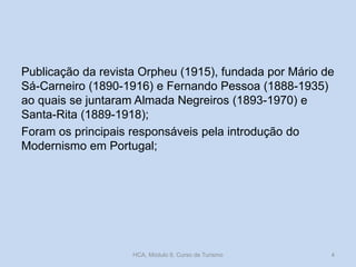 Publicação da revista Orpheu (1915), fundada por Mário de
Sá-Carneiro (1890-1916) e Fernando Pessoa (1888-1935)
ao quais se juntaram Almada Negreiros (1893-1970) e
Santa-Rita (1889-1918);
Foram os principais responsáveis pela introdução do
Modernismo em Portugal;
HCA, Módulo 9, Curso de Turismo 4
 